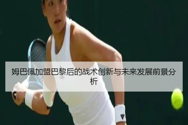 姆巴佩加盟巴黎后的战术创新与未来发展前景分析